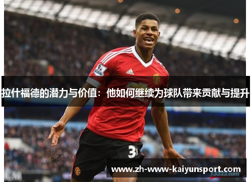 拉什福德的潜力与价值：他如何继续为球队带来贡献与提升