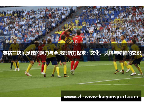 英格兰快乐足球的魅力与全球影响力探索：文化、风格与精神的交织