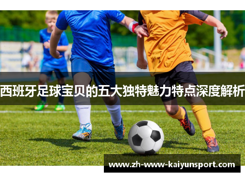 西班牙足球宝贝的五大独特魅力特点深度解析