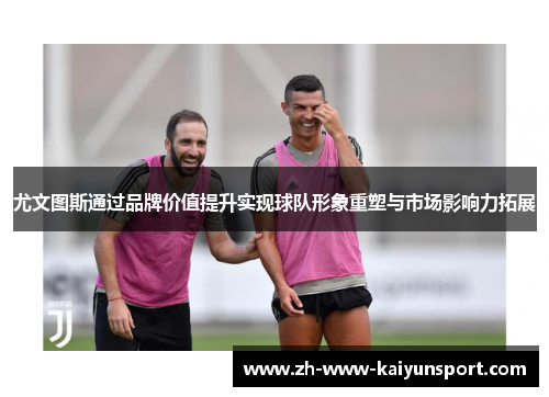尤文图斯通过品牌价值提升实现球队形象重塑与市场影响力拓展