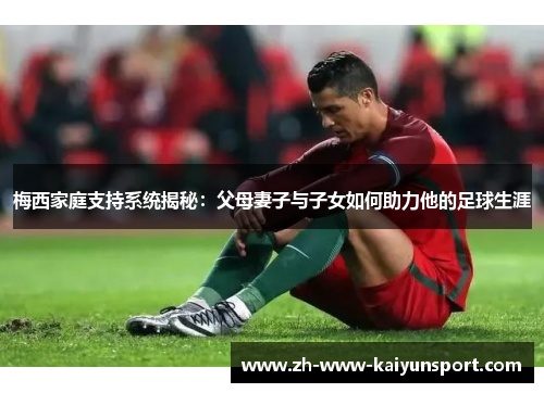 梅西家庭支持系统揭秘：父母妻子与子女如何助力他的足球生涯