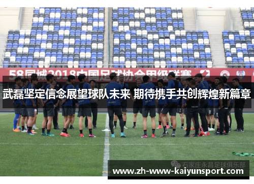 武磊坚定信念展望球队未来 期待携手共创辉煌新篇章