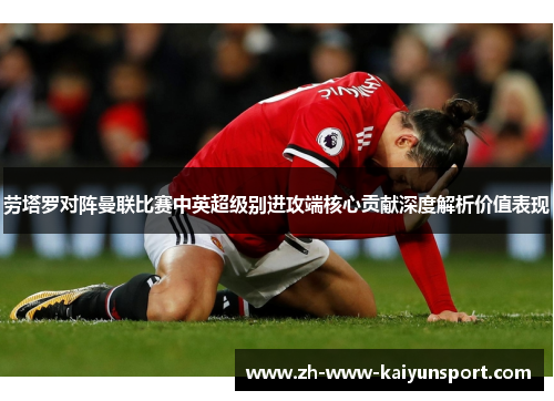 劳塔罗对阵曼联比赛中英超级别进攻端核心贡献深度解析价值表现