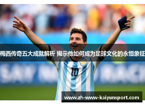 梅西传奇五大成就解析 揭示他如何成为足球文化的永恒象征