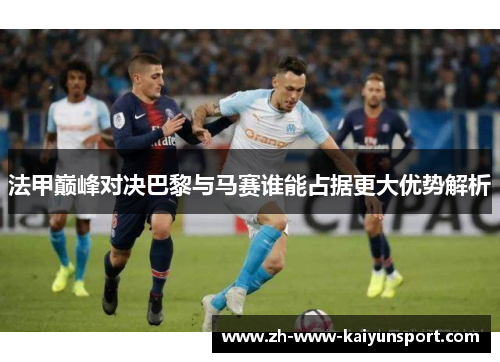 法甲巅峰对决巴黎与马赛谁能占据更大优势解析